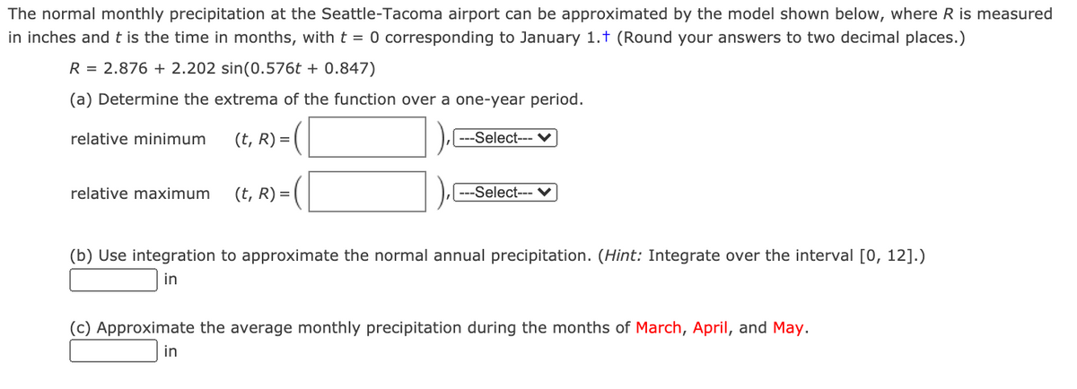 The normal monthly precipitation at the Seattle-Tacoma airport can be approximated by the model shown below, where R is measured
in inches andt is the time in months, with t = 0 corresponding to January 1.t (Round your answers to two decimal places.)
R = 2.876 + 2.202 sin(0.576t + 0.847)
(a) Determine the extrema of the function over a one-year period.
relative minimum
(t, R) =|
---Select--- V
relative maximum
(t, R) =
---Select--- V
(b) Use integration to approximate the normal annual precipitation. (Hint: Integrate over the interval [0, 12].)
in
(c) Approximate the average monthly precipitation during the months of March, April, and May.
in
