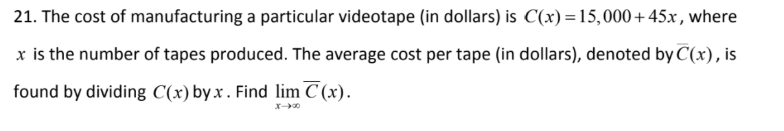 21. The cost of manufacturing a particular videotape (in dollars) is C(x) =15,000+45x, where
x is the number of tapes produced. The average cost per tape (in dollars), denoted by C(x), is
found by dividing C(x) by x. Find lim C (x).
