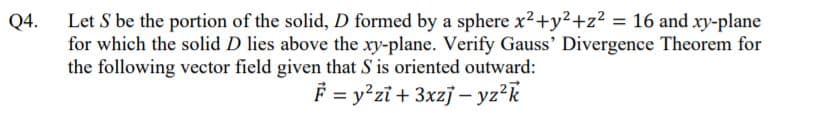 Let S be the portion of the solid, D formed by a sphere x2+y2+z2 = 16 and xy-plane
for which the solid D lies above the xy-plane. Verify Gauss' Divergence Theorem for
the following vector field given that S is oriented outward:
Q4.
F = y°zi + 3xzj – yz?k
