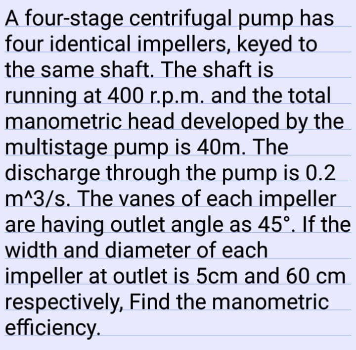 A four-stage centrifugal pump has
four identical impellers, keyed to
the same shaft. The shaft is
running at 400 r.p.m. and the total
manometric head developed by the
multistage pump is 40m. The
discharge through the pump is 0.2
m^3/s. The vanes of each impeller
are having outlet angle as 45°. If the
width and diameter of each
impeller at outlet is 5cm and 60 cm
respectively, Find the manometric
efficiency.

