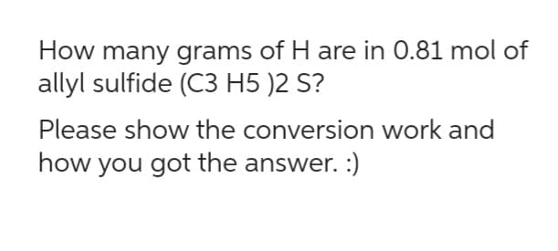 How many grams of H are in 0.81 mol of
allyl sulfide (C3 H5 )2 S?
Please show the conversion work and
how you got the answer. :)
