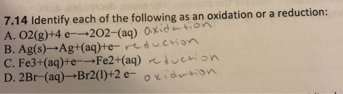 7.14 Identify each of the following as an oxidation or a reduction:
A. 02(g)+4 e--202-(aq) Oxidation
Ag(s)→Ag+(aq)te-reduction
Fe3+(aq)+e-→Fe2+(aq)duction
D. 2Br-(aq)→Br2(1)+2 e- oxidation
B.
C.