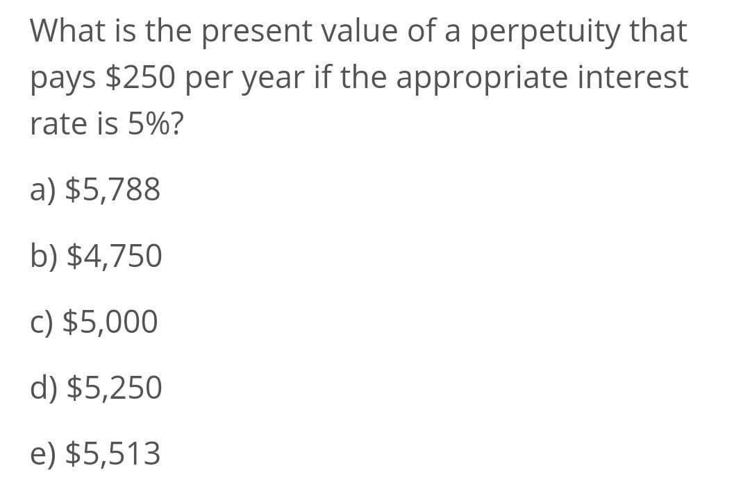 What is the present value of a perpetuity that
pays $250 per year if the appropriate interest
rate is 5%?
a) $5,788
b) $4,750
c) $5,000
d) $5,250
e) $5,513
