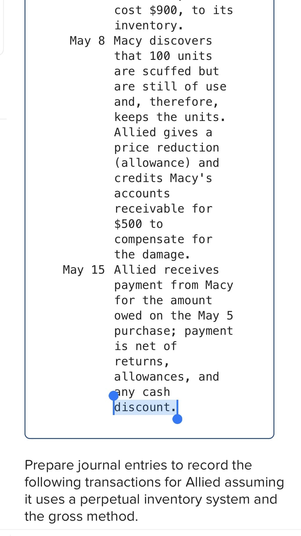 cost $900, to its
inventory.
May 8 Macy discovers.
that 100 units
are scuffed but
are still of use
and, therefore,
keeps the units.
Allied gives a
price reduction
(allowance) and
credits Macy's
accounts
receivable for
$500 to
compensate for
the damage.
May 15 Allied receives
payment from Macy
for the amount
owed on the May 5
purchase; payment
is net of
returns,
allowances, and
any cash
discount.
Prepare journal entries to record the
following transactions for Allied assuming
it uses a perpetual inventory system and
the gross method.