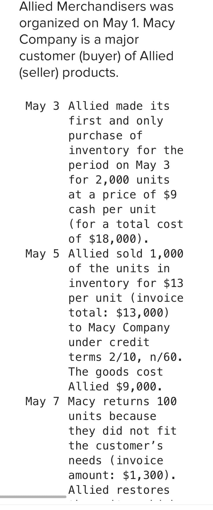 Allied Merchandisers was
organized
on May 1. Macy
is a major
Company
customer (buyer) of Allied
(seller) products.
May 3 Allied made its
first and only
purchase of
inventory for the
period on May 3
for 2,000 units
at a price of $9
cash per unit
(for a total cost
of $18,000).
May 5 Allied sold 1,000
of the units in
inventory for $13.
per unit (invoice
total: $13,000)
to Macy Company
under credit
terms 2/10, n/60.
The goods cost
Allied $9,000.
May 7 Macy returns 100
units because
they did not fit
the customer's
needs (invoice
amount: $1,300).
Allied restores