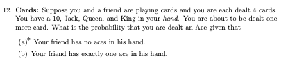 12. Cards: Suppose you and a friend are playing cards and you are each dealt 4 cards.
You have a 10, Jack, Queen, and King in your hand. You are about to be dealt one
more card. What is the probability that you are dealt an Ace given that
(a)* Your friend has no aces in his hand.
(b) Your friend has exactly one ace in his hand.