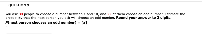 QUESTION 9
You ask 30 people to choose a number between 1 and 10, and 22 of them choose an odd number. Estimate the
probability that the next person you ask will choose an odd number. Round your answer to 3 digits.
P(next person chooses an odd number) = [a]