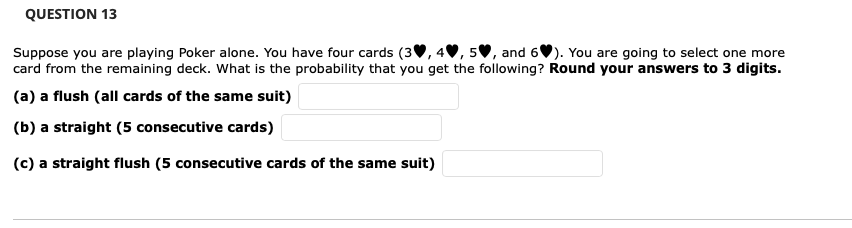 QUESTION 13
Suppose you are playing Poker alone. You have four cards (3
5♥, and 6). You are going to select one more
card from the remaining deck. What is the probability that you get the following? Round your answers to 3 digits.
(a) a flush (all cards of the same suit)
(b) a straight (5 consecutive cards)
(c) a straight flush (5 consecutive cards of the same suit)