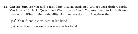 12. Cards: Suppose you and a friend are playing cards and you are each dealt 4 cards.
You have a 10, Jack, Queen, and King in your hand. You are about to be dealt one
more card. What is the probability that you are dealt an Ace given that
(a)* Your friend has no aces in his hand.
(b) Your friend has exactly one ace in his hand.