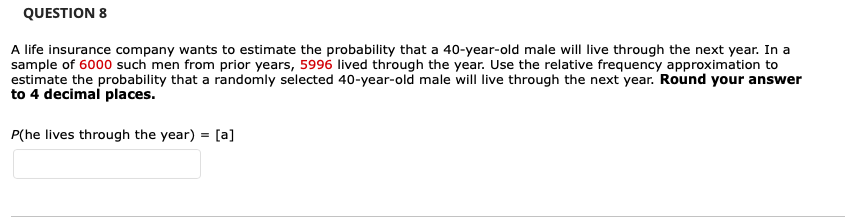 QUESTION 8
A life insurance company wants to estimate the probability that a 40-year-old male will live through the next year. In a
sample of 6000 such men from prior years, 5996 lived through the year. Use the relative frequency approximation to
estimate the probability that a randomly selected 40-year-old male will live through the next year. Round your answer
to 4 decimal places.
P(he lives through the year) = [a]