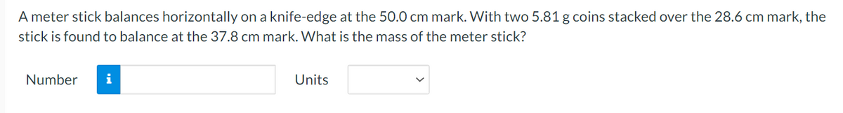A meter stick balances horizontally on a knife-edge at the 50.0 cm mark. With two 5.81 g coins stacked over the 28.6 cm mark, the
stick is found to balance at the 37.8 cm mark. What is the mass of the meter stick?
Number
i
Units