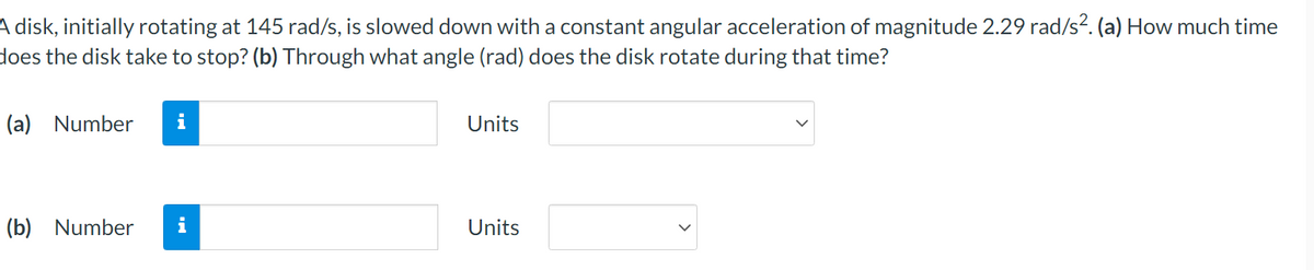 A disk, initially rotating at 145 rad/s, is slowed down with a constant angular acceleration of magnitude 2.29 rad/s². (a) How much time
does the disk take to stop? (b) Through what angle (rad) does the disk rotate during that time?
(a) Number
Units
(b) Number
Units
i
