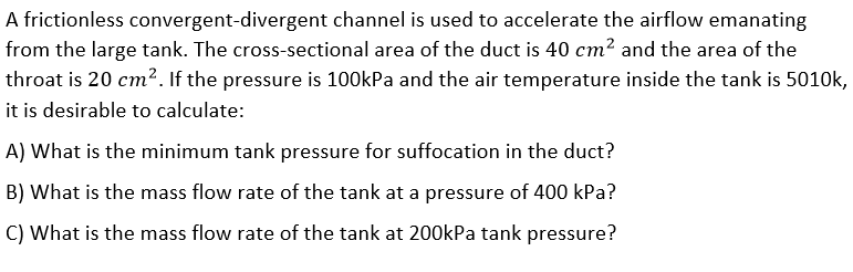 A frictionless convergent-divergent channel is used to accelerate the airflow emanating
from the large tank. The cross-sectional area of the duct is 40 cm2 and the area of the
throat is 20 cm?. If the pressure is 100kPa and the air temperature inside the tank is 5010k,
it is desirable to calculate:
A) What is the minimum tank pressure for suffocation in the duct?
B) What is the mass flow rate of the tank at a pressure of 400 kPa?
C) What is the mass flow rate of the tank at 200kPa tank pressure?
