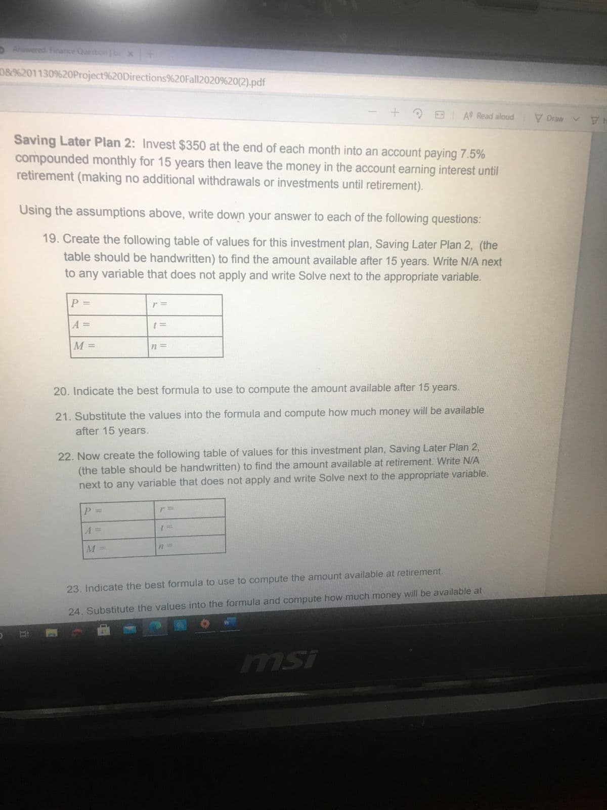 5Answered Finance Question b x+
08%201130%20Project%20Directions%20Fall2020%20(2).pdf
E A Read aloud
V Drawv
HA
Saving Later Plan 2: Invest $350 at the end of each month into an account paying 7.5%
compounded monthly for 15 years then leave the money in the account earning interest until
retirement (making no additional withdrawals or investments until retirement).
Using the assumptions above, write down your answer to each of the following questions:
19. Create the following table of values for this investment plan, Saving Later Plan 2, (the
table should be handwritten) to find the amount available after 15 years. Write N/A next
to any variable that does not apply and write Solve next to the appropriate variable.
20. Indicate the best formula to use to compute the amount available after 15 years.
21. Substitute the values into the formula and compute how much money will be available
after 15 years.
22. Now create the following table of values for this investment plan, Saving Later Plan 2,
(the table should be handwritten) to find the amount available at retirement. Write N/A
next to any variable that does not apply and write Solve next to the appropriate variable.
P.
%3D
23. Indicate the best formula to use to compute the amount available at retirement.
24. Substitute the values into the formula and compute how much money will be available at
ISu
