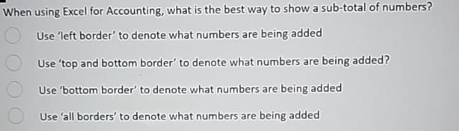 When using Excel for Accounting, what is the best way to show a sub-total of numbers?
Use 'left border' to denote what numbers are being added
Use 'top and bottom border' to denote what numbers are being added?
Use 'bottom border' to denote what numbers are being added
Use 'all borders' to denote what numbers are being added