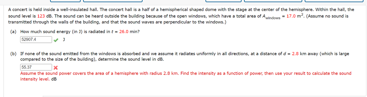 A concert is held inside a well-insulated hall. The concert hall is a half of a hemispherical shaped dome with the stage at the center of the hemisphere. Within the hall, the
sound level is 123 dB. The sound can be heard outside the building because of the open windows, which have a total area of Awindows = 17.0 m². (Assume no sound is
transmitted through the walls of the building, and that the sound waves are perpendicular to the windows.)
(a) How much sound energy (in J) is radiated in t = 26.0 min?
52907.4
J
(b) If none of the sound emitted from the windows is absorbed and we assume it radiates uniformly in all directions, at a distance of d = 2.8 km away (which is large
compared to the size of the building), determine the sound level in dB.
55.37
X
Assume the sound power covers the area of a hemisphere with radius 2.8 km. Find the intensity as a function of power, then use your result to calculate the sound
intensity level. dB