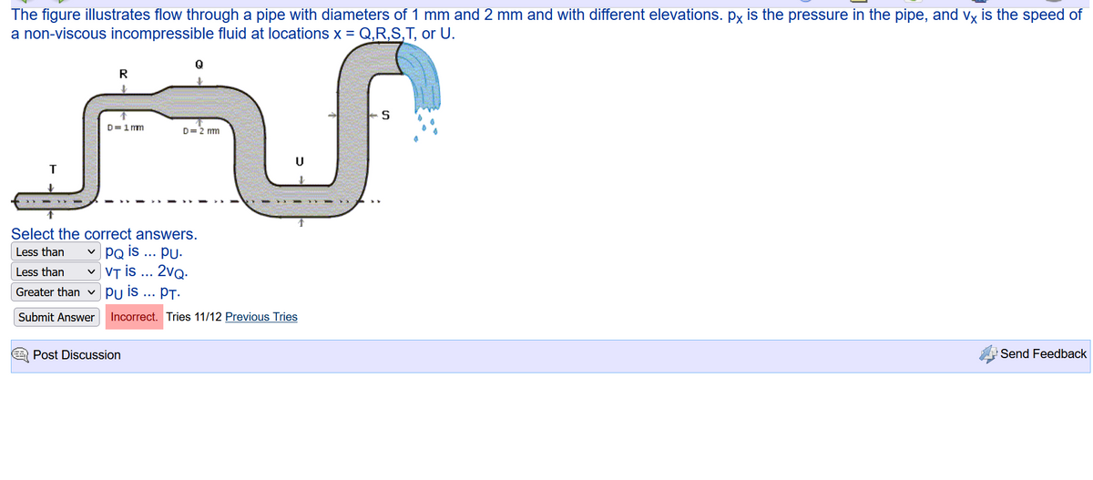 The figure illustrates flow through a pipe with diameters of 1 mm and 2 mm and with different elevations. px is the pressure in the pipe, and vx is the speed of
a non-viscous incompressible fluid at locations x = Q,R,S,T, or U.
T
R
D=1mm
D= 2 mm
Select the correct answers.
Less than V PQ is PU.
Less than V
VT is ... 2vQ.
Greater than Pu is ... PT.
Submit Answer
Incorrect. Tries 11/12 Previous Tries
Post Discussion
S
Send Feedback