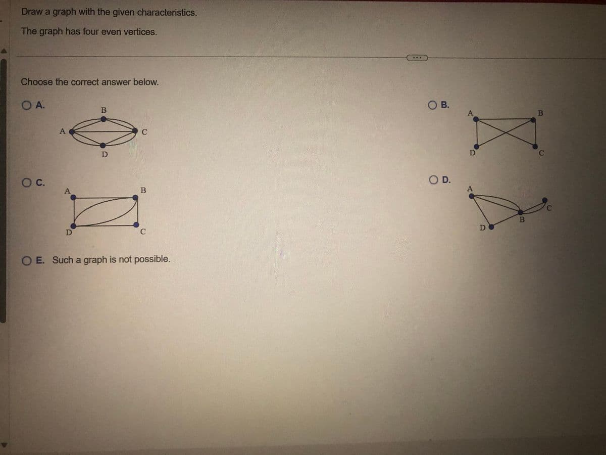 Draw a graph with the given characteristics.
The graph has four even vertices.
Choose the correct answer below.
O A.
O C.
A
A
D
B
D
C
B
C
OE. Such a graph is not possible.
O B.
O D.
A
D
A
DO
B
B