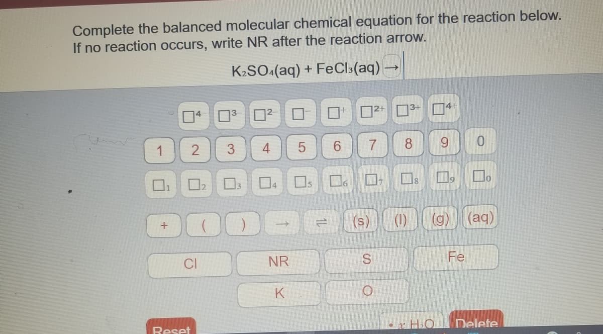 Complete the balanced molecular chemical equation for the reaction below.
If no reaction occurs, write NR after the reaction arrow.
K2SO:(aq) + FeCls(aq) –
1.
3.
6.
()
(aq)
NR
Fe
K
Reset
9,
4+
2.
