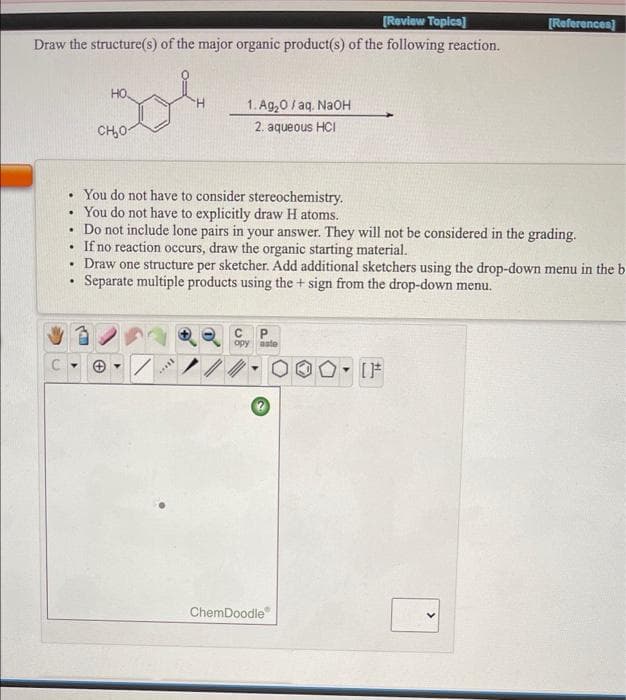 [Review Topica]
[References]
Draw the structure(s) of the major organic product(s) of the following reaction.
HO
1. Ag,0/ aq. NaoH
CH,0
2. aqueous HCI
• You do not have to consider stereochemistry.
You do not have to explicitly draw H atoms.
Do not include lone pairs in your answer. They will not be considered in the grading.
If no reaction occurs, draw the organic starting material.
Draw one structure per sketcher. Add additional sketchers using the drop-down menu in the b
Separate multiple products using the + sign from the drop-down menu.
opy
aste
ChemDoodle
