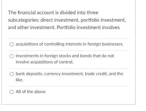 The financial account is divided into three
subcategories: direct investment, portfolio investment,
and other investment. Portfolio investment involves
acquisitions of controlling interests in foreign businesses.
O investments in foreign stocks and bonds that do not
involve acquisitions of control.
bank deposits, currency investment, trade credit, and the
like.
O All of the above