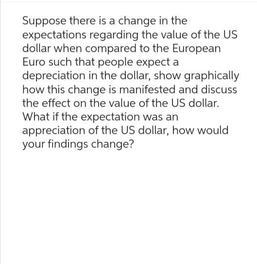 Suppose there is a change in the
expectations regarding the value of the US
dollar when compared to the European
Euro such that people expect a
depreciation in the dollar, show graphically
how this change is manifested and discuss
the effect on the value of the US dollar.
What if the expectation was an
appreciation of the US dollar, how would
your findings change?
