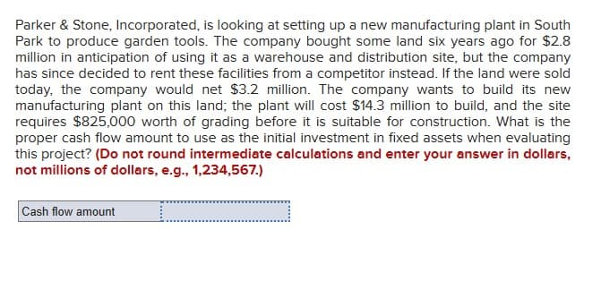 Parker & Stone, Incorporated, is looking at setting up a new manufacturing plant in South
Park to produce garden tools. The company bought some land six years ago for $2.8
million in anticipation of using it as a warehouse and distribution site, but the company
has since decided to rent these facilities from a competitor instead. If the land were sold
today, the company would net $3.2 million. The company wants to build its new
manufacturing plant on this land; the plant will cost $14.3 million to build, and the site
requires $825,000 worth of grading before it is suitable for construction. What is the
proper cash flow amount to use as the initial investment in fixed assets when evaluating
this project? (Do not round intermediate calculations and enter your answer in dollars,
not millions of dollars, e.g., 1,234,567.)
Cash flow amount
_