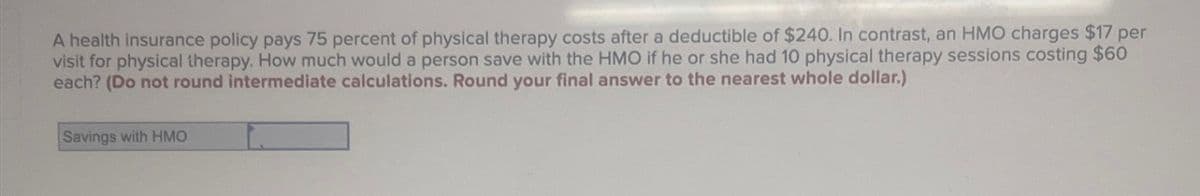 A health insurance policy pays 75 percent of physical therapy costs after a deductible of $240. In contrast, an HMO charges $17 per
visit for physical therapy. How much would a person save with the HMO if he or she had 10 physical therapy sessions costing $60
each? (Do not round intermediate calculations. Round your final answer to the nearest whole dollar.)
Savings with HMO