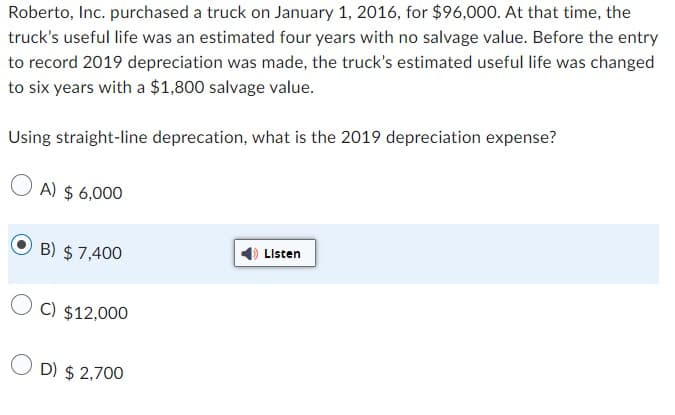 Roberto, Inc. purchased a truck on January 1, 2016, for $96,000. At that time, the
truck's useful life was an estimated four years with no salvage value. Before the entry
to record 2019 depreciation was made, the truck's estimated useful life was changed
to six years with a $1,800 salvage value.
Using straight-line deprecation, what is the 2019 depreciation expense?
A) $ 6,000
B) $ 7,400
Listen
C) $12,000
D) $2,700