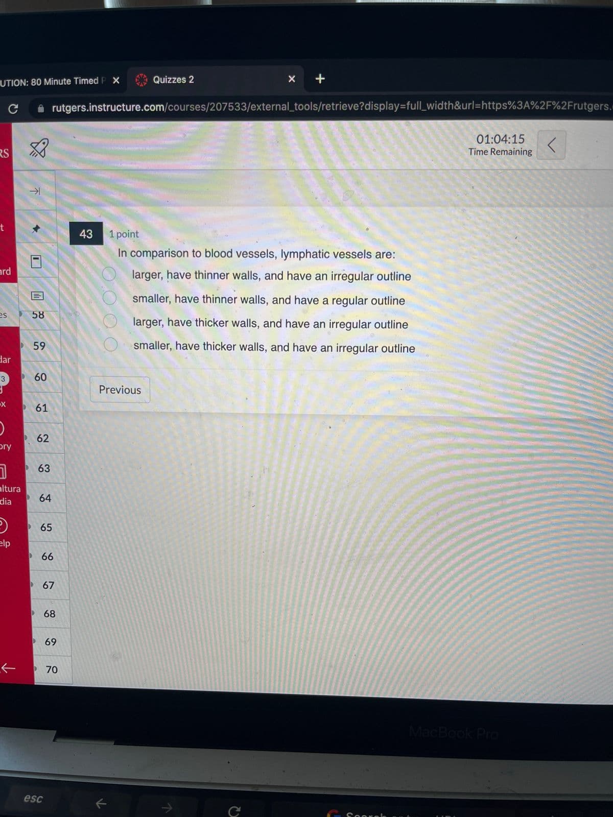 UTION: 80 Minute Timed P X
RS
t
ard
es
C
dar
3
3
X
0
bry
7
altura
dia
elp
K
↑
-1
58
59
60
61
62
63
64
65
66
esc
rutgers.instructure.com/courses/207533/external_tools/retrieve?display=full_width&url=https%3A%2F%2Frutgers.
67
68
69
70
43 1 point
Quizzes 2
Previous
←
x +
In comparison to blood vessels, lymphatic vessels are:
larger, have thinner walls, and have an irregular outline
smaller, have thinner walls, and have a regular outline
larger, have thicker walls, and have an irregular outline
smaller, have thicker walls, and have an irregular outline
C
Search
01:04:15 <
Time Remaining
MacBook Pro