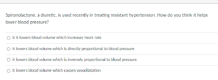 Spironolactone, a diuretic, is used recently in treating resistant hypertension. How do you think it helps
lower blood pressure?
O it it lowers blood volume which increases heart rate
it lowers blood volume which is directly proportional to blood pressure
O it lowers blood volume which is inversely proportional to blood pressure
O it lowers blood volume which causes vasodilatation
