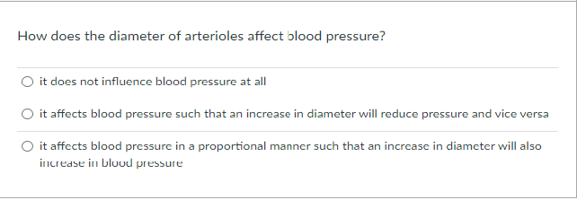 How does the diameter of arterioles affect blood pressure?
O it does not influence blood pressure at all
O it affects blood pressure such that an increase in diameter will reduce pressure and vice versa
O it affects blood pressure in a proportional manner such that an increase in diameter will also
increase in bluod pressure
