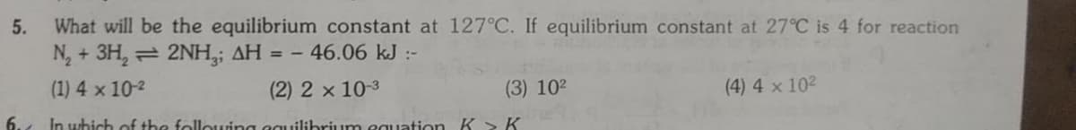 5.
What will be the equilibrium constant at 127°C. If equilibrium constant at 27°C is 4 for reaction
N, + 3H, = 2NH,; AH = -
-46.06 kJ :-
(1) 4 x 10-2
(2) 2 x 10-3
(3) 102
(4) 4 x 102
6.
In which of the follouuing eguilihrium eguation K > K
