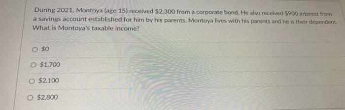 During 2021, Montoya (age 15) received $2,300 from a corporate bond. He also received S900 interest from
a savings account established for him by his parents. Montoya lives with his parents and he is their dependent.
What is Montoya's taxable income?
O $0
$1,700
O $2,100
O $2.800
