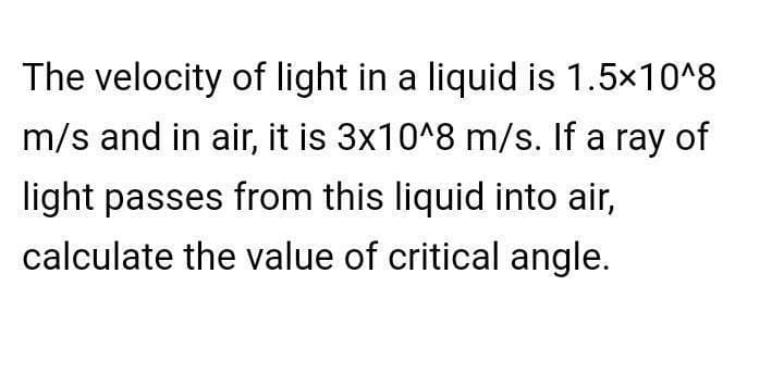 The velocity of light in a liquid is 1.5×10^8
m/s and in air, it is 3x10^8 m/s. If a ray of
light passes from this liquid into air,
calculate the value of critical angle.
