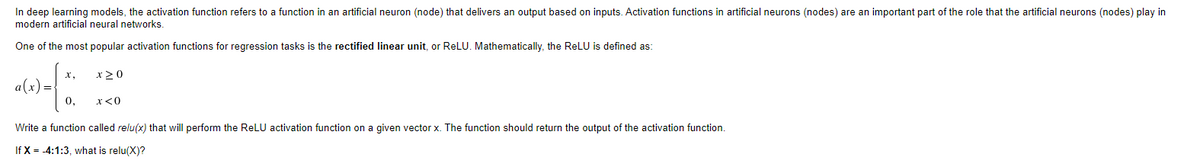 In deep learning models, the activation function refers to a function in an artificial neuron (node) that delivers an output based on inputs. Activation functions in artificial neurons (nodes) are an important part of the role that the artificial neurons (nodes) play in
modern artificial neural networks.
One of the most popular activation functions for regression tasks is the rectified linear unit, or ReLU. Mathematically, the ReLU is defined as:
х,
x >0
0,
x<0
Write a function called relu(x) that will perform the ReLU activation function on a given vector x. The function should return the output of the activation function.
If X = -4:1:3, what is relu(X)?
