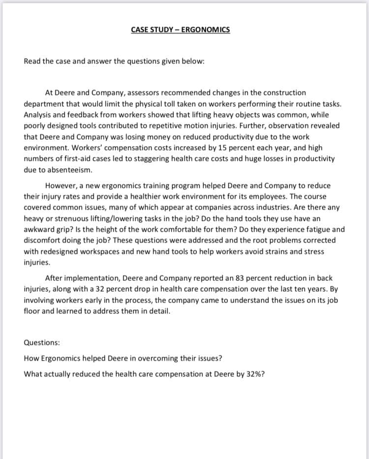 CASE STUDY - ERGONOMICS
Read the case and answer the questions given below:
At Deere and Company, assessors recommended changes in the construction
department that would limit the physical toll taken on workers performing their routine tasks.
Analysis and feedback from workers showed that lifting heavy objects was common, while
poorly designed tools contributed to repetitive motion injuries. Further, observation revealed
that Deere and Company was losing money on reduced productivity due to the work
environment. Workers' compensation costs increased by 15 percent each year, and high
numbers of first-aid cases led to staggering health care costs and huge losses in productivity
due to absenteeism.
However, a new ergonomics training program helped Deere and Company to reduce
their injury rates and provide a healthier work environment for its employees. The course
covered common issues, many of which appear at companies across industries. Are there any
heavy or strenuous lifting/lowering tasks in the job? Do the hand tools they use have an
awkward grip? Is the height of the work comfortable for them? Do they experience fatigue and
discomfort doing the job? These questions were addressed and the root problems corrected
with redesigned workspaces and new hand tools to help workers avoid strains and stress
injuries.
After implementation, Deere and Company reported an 83 percent reduction in back
injuries, along with a 32 percent drop in health care compensation over the last ten years. By
involving workers early in the process, the company came to understand the issues on its job
floor and learned to address them in detail.
Questions:
How Ergonomics helped Deere in overcoming their issues?
What actually reduced the health care compensation at Deere by 32%?