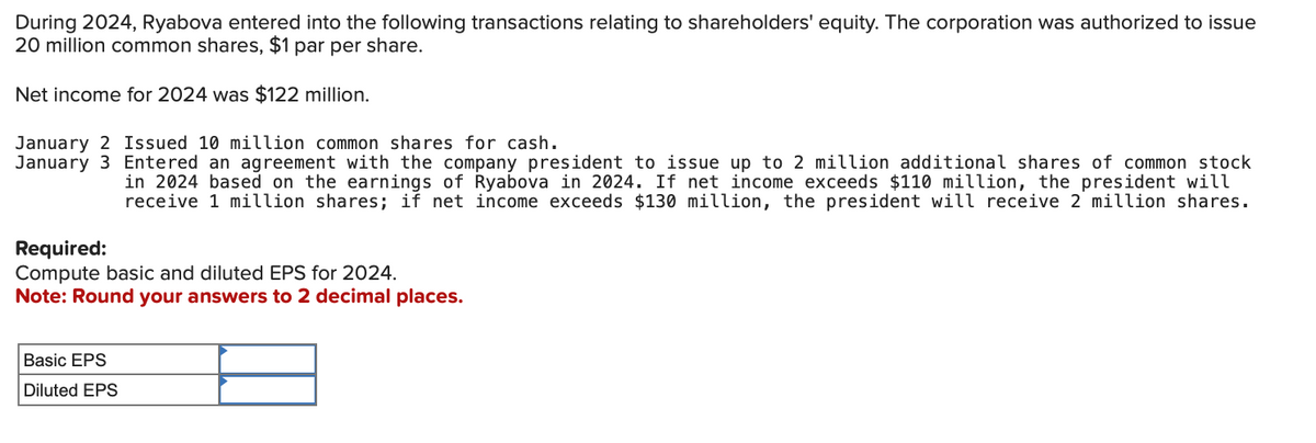 During 2024, Ryabova entered into the following transactions relating to shareholders' equity. The corporation was authorized to issue
20 million common shares, $1 par per share.
Net income for 2024 was $122 million.
January 2 Issued 10 million common shares for cash.
January 3 Entered an agreement with the company president to issue up to 2 million additional shares of common stock
in 2024 based on the earnings of Ryabova in 2024. If net income exceeds $110 million, the president will
receive 1 million shares; if net income exceeds $130 million, the president will receive 2 million shares.
Required:
Compute basic and diluted EPS for 2024.
Note: Round your answers to 2 decimal places.
Basic EPS
Diluted EPS