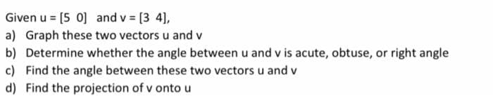 Given u = [50] and v = [3 4],
a) Graph these two vectors u and v
b) Determine whether the angle between u and v is acute, obtuse, or right angle
c) Find the angle between these two vectors u and v
d) Find the projection of v onto u