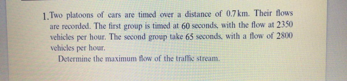 1. Two platoons of cars are timed over a distance of 0.7 km. Their flows
are recorded. The first group is timed at 60 seconds, with the flow at 2350
vehicles per hour. The second group take 65 seconds, with a flow of 2800
vehicles per hour.
Determine the maximum flow of the traffic stream.
