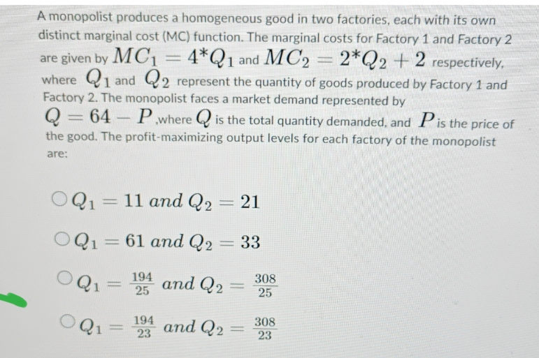 A monopolist produces a homogeneous good in two factories, each with its own
distinct marginal cost (MC) function. The marginal costs for Factory 1 and Factory 2
1 and MC2 2*Q2 +2 respectively.
are given by MC₁ = 4*Q1
where 1 and 2 represent the quantity of goods produced by Factory 1 and
Factory 2. The monopolist faces a market demand represented by
Q = 64
64-P where is the total quantity demanded, and Pis the price of
the good. The profit-maximizing output levels for each factory of the monopolist
are:
OQ1 = 11 and Q2 21
OQ1 = 61 and Q2
= 33
Q₁ =
194
25
OQ₁ 194
23
=
and Q2₂
and Q2
1
-
308
25
308
23
=
Paten