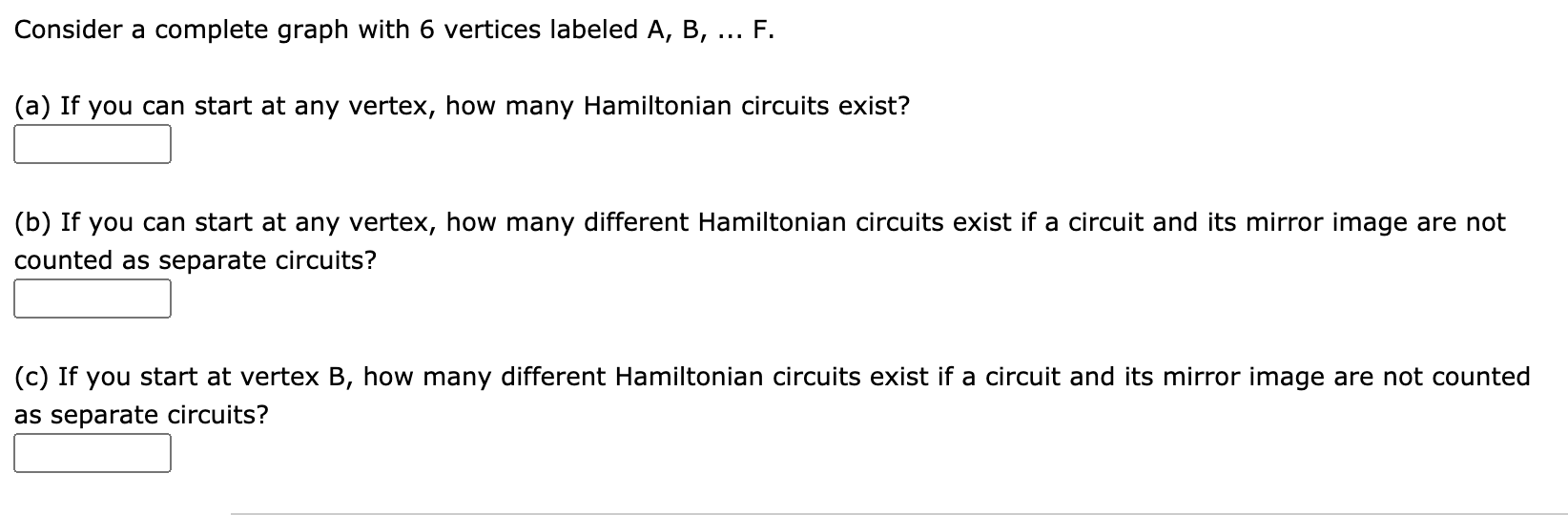 Consider a complete graph with 6 vertices labeled A, B,
F.
(a) If you can start at any vertex, how many Hamiltonian circuits exist?
(b) If you can start at any vertex, how many different Hamiltonian circuits exist if a circuit and its mirror image are not
counted as separate circuits?
(c) If you start at vertex B, how many different Hamiltonian circuits exist if a circuit and its mirror image are not counted
as separate circuits?
