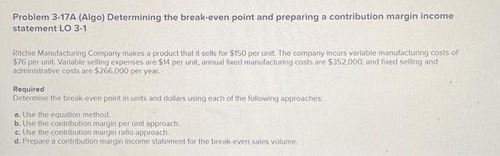 Problem 3-17A (Algo) Determining the break-even point and preparing a contribution margin income
statement LO 3-1
Ritchie Manufacturing Company makes a product that it sells for $150 per unit. The company incurs variable manufacturing costs of
$76 per unit. Variable selling expenses are $14 per unit, annual fixed manufacturing costs are $352.000, and fixed selling and
administrative costs are $266,000 per year.
Required
Determine the break-even point in units and dollars using each of the following approaches:
a. Use the equation method.
b. Use the contribution margin per unit approach.
c. Use the contribution margin ratio approach.
d. Prepare a contribution margin income statement for the break-even sales volume.