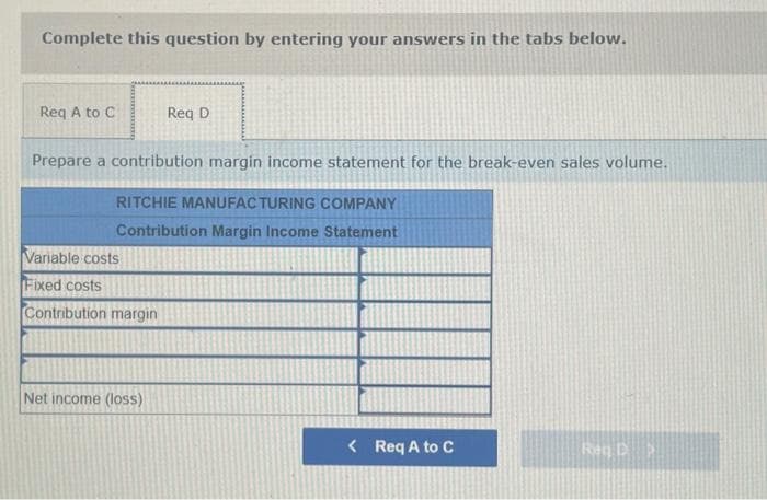 Complete this question by entering your answers in the tabs below.
Req A to C
Prepare a contribution margin income statement for the break-even sales volume.
RITCHIE MANUFACTURING COMPANY
Contribution Margin Income Statement
Variable costs
Fixed costs
Contribution margin
Req D
Net income (loss)
< Req A to C
Reg D