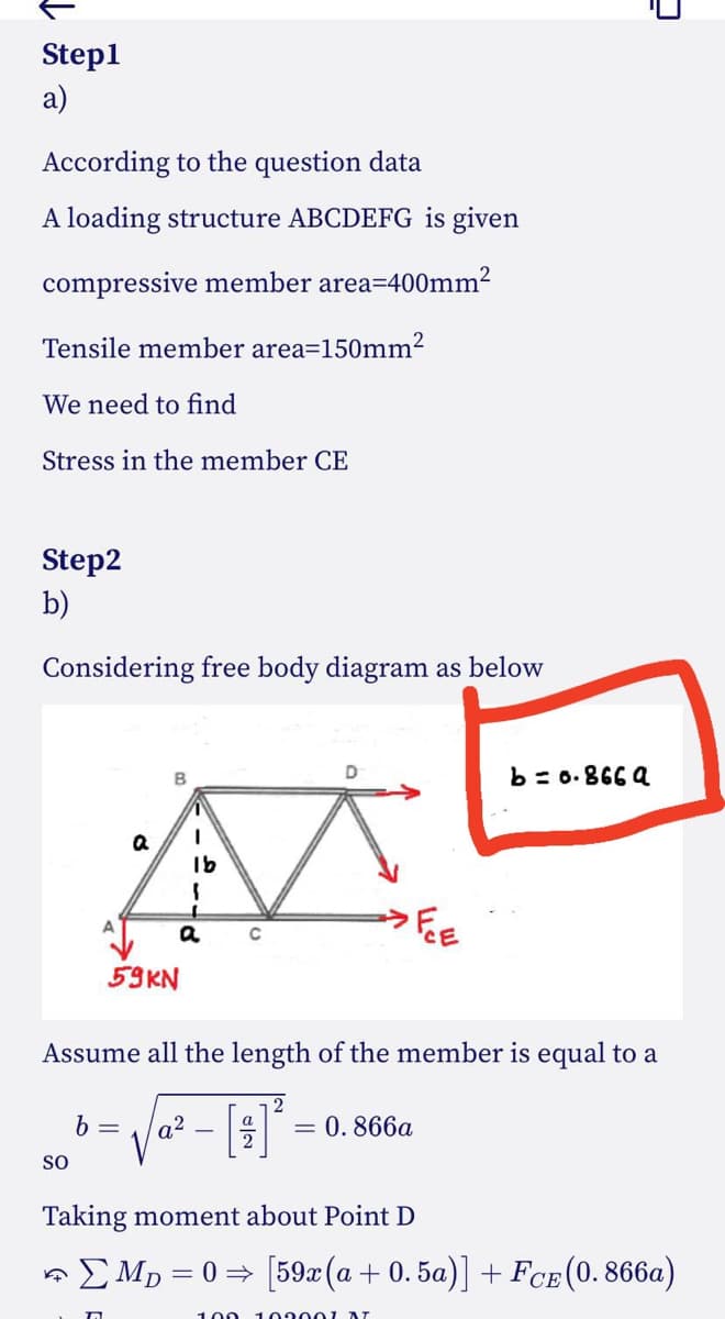 Step1
a)
According to the question data
A loading structure ABCDEFG is given
compressive member area=400mm²
Tensile member area=150mm²
We need to find
Stress in the member CE
Step2
b)
Considering free body diagram as below
M
1b
FE
C
SO
B
59KN
a
Assume all the length of the member is equal to a
b = a²
2
b=0.8669
= 0.866a
2
Taking moment about Point D
✩ ΣMp=0⇒ [59x (a +0.5a)] + FCE (0.866a)
100 103001