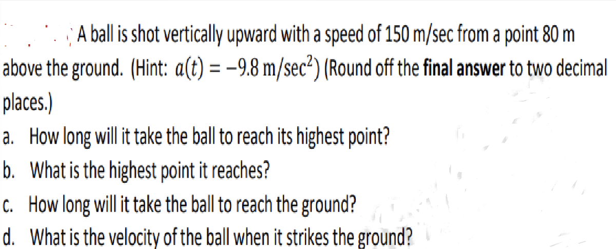A ball is shot vertically upward with a speed of 150 m/sec from a point 80 m
above the ground. (Hint: a(t) = −9.8 m/sec²) (Round off the final answer to two decimal
places.)
a. How long will it take the ball to reach its highest point?
b. What is the highest point it reaches?
c. How long will it take the ball to reach the ground?
d. What is the velocity of the ball when it strikes the ground?
G