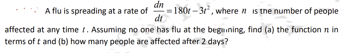 dn
= 180t - 3t², where is the number of people
dt
affected at any time t. Assuming no one has flu at the beginning, find (a) the function n in
terms of t and (b) how many people are affected after 2 days?
A flu is spreading at a rate of