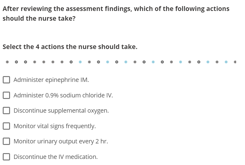 After reviewing the assessment findings, which of the following actions
should the nurse take?
Select the 4 actions the nurse should take.
Administer epinephrine IM.
Administer 0.9% sodium chloride IV.
Discontinue supplemental oxygen.
Monitor vital signs frequently.
Monitor urinary output every 2 hr.
Discontinue the IV medication.
O
●
●
●
O
●