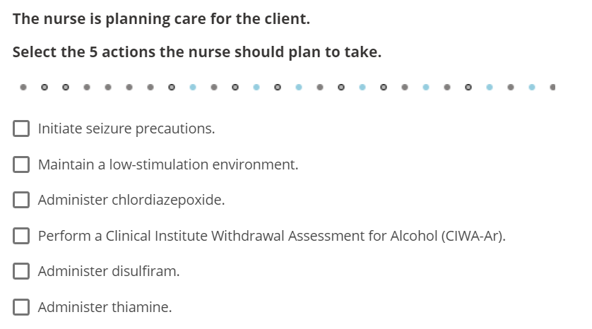 The nurse is planning care for the client.
Select the 5 actions the nurse should plan to take.
Initiate seizure precautions.
Maintain a low-stimulation environment.
O
Administer thiamine.
●
Administer chlordiazepoxide.
Perform a Clinical Institute Withdrawal Assessment for Alcohol (CIWA-Ar).
Administer disulfiram.