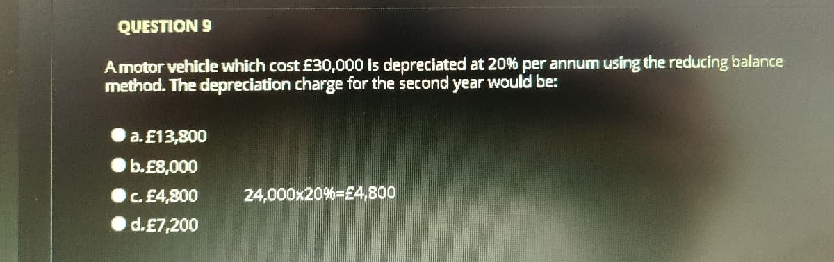 QUESTION 9
Amotor vehicle which cost £30,000 is depreciated at 20% per annum using the reducing balance
method. The depreciation charge for the second
year
would be:
a. £13,800
b.E8,000
c. £4,800
24,000x20%=£4,800
d.£7,200
